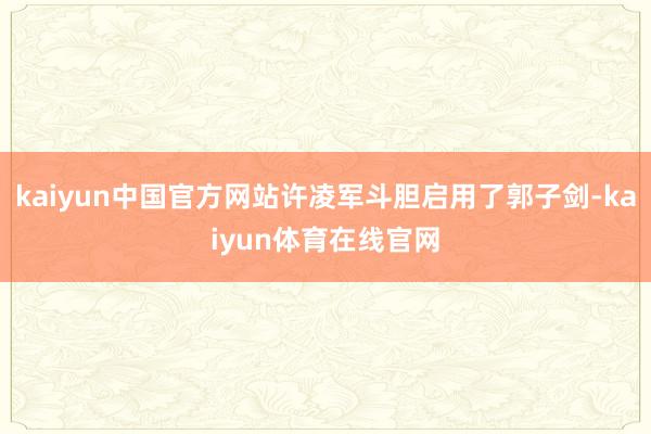 kaiyun中国官方网站许凌军斗胆启用了郭子剑-kaiyun体育在线官网
