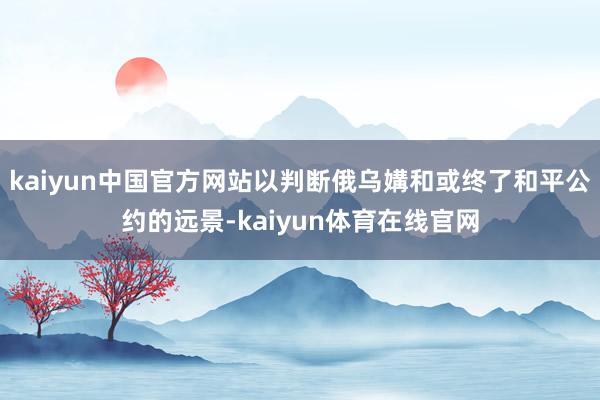 kaiyun中国官方网站以判断俄乌媾和或终了和平公约的远景-kaiyun体育在线官网