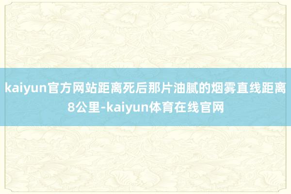 kaiyun官方网站距离死后那片油腻的烟雾直线距离8公里-kaiyun体育在线官网
