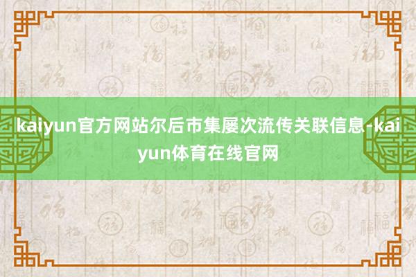 kaiyun官方网站尔后市集屡次流传关联信息-kaiyun体育在线官网