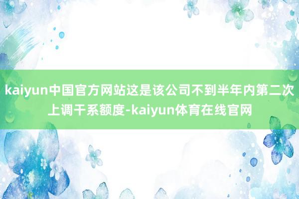kaiyun中国官方网站这是该公司不到半年内第二次上调干系额度-kaiyun体育在线官网