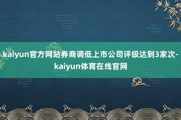 kaiyun官方网站券商调低上市公司评级达到3家次-kaiyun体育在线官网
