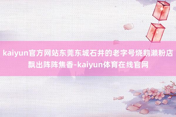 kaiyun官方网站东莞东城石井的老字号烧鹅濑粉店飘出阵阵焦香-kaiyun体育在线官网
