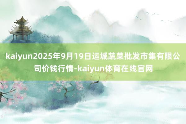 kaiyun2025年9月19日运城蔬菜批发市集有限公司价钱行情-kaiyun体育在线官网