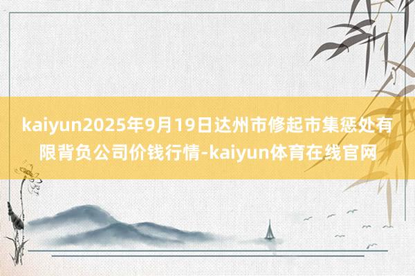 kaiyun2025年9月19日达州市修起市集惩处有限背负公司价钱行情-kaiyun体育在线官网