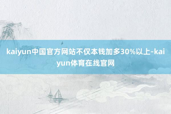 kaiyun中国官方网站不仅本钱加多30%以上-kaiyun体育在线官网