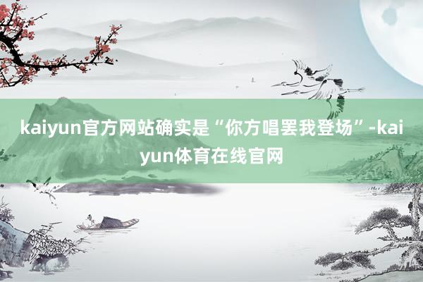 kaiyun官方网站确实是“你方唱罢我登场”-kaiyun体育在线官网