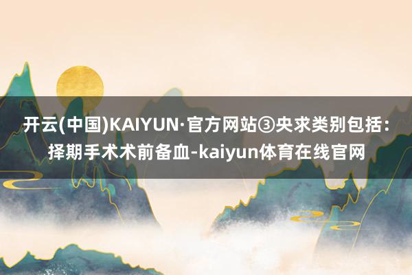 开云(中国)KAIYUN·官方网站③央求类别包括：择期手术术前备血-kaiyun体育在线官网