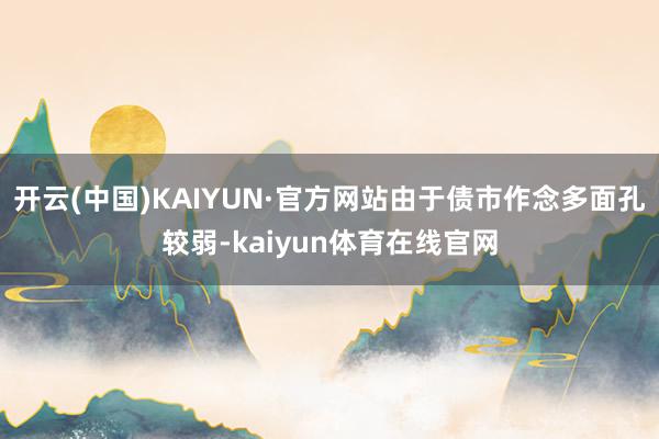 开云(中国)KAIYUN·官方网站由于债市作念多面孔较弱-kaiyun体育在线官网