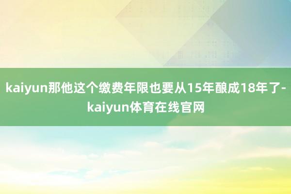 kaiyun那他这个缴费年限也要从15年酿成18年了-kaiyun体育在线官网