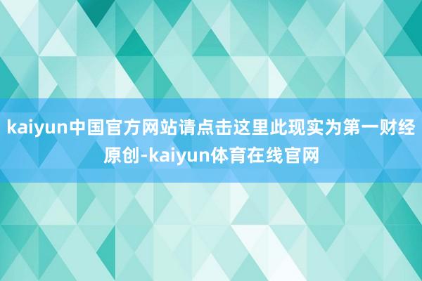 kaiyun中国官方网站请点击这里此现实为第一财经原创-kaiyun体育在线官网