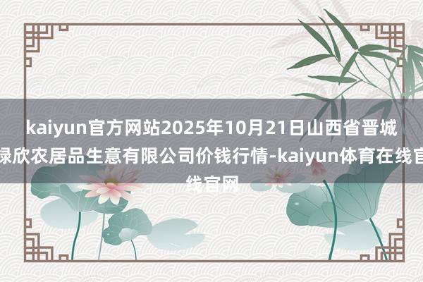 kaiyun官方网站2025年10月21日山西省晋城市绿欣农居品生意有限公司价钱行情-kaiyun体育在线官网