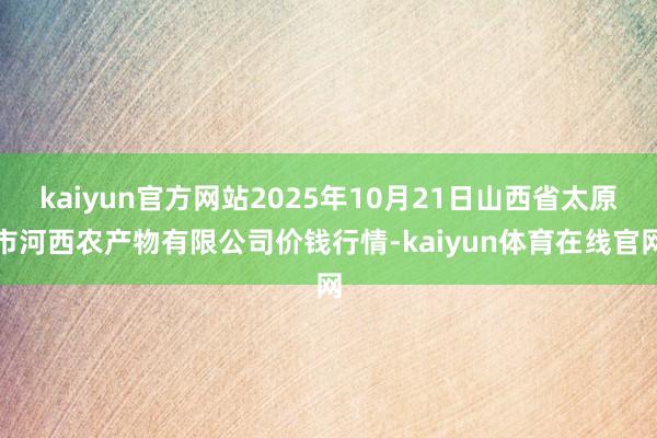 kaiyun官方网站2025年10月21日山西省太原市河西农产物有限公司价钱行情-kaiyun体育在线官网