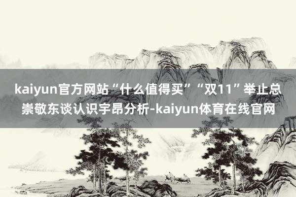 kaiyun官方网站“什么值得买”“双11”举止总崇敬东谈认识宇昂分析-kaiyun体育在线官网