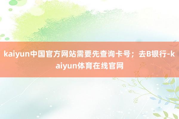 kaiyun中国官方网站需要先查询卡号；去B银行-kaiyun体育在线官网