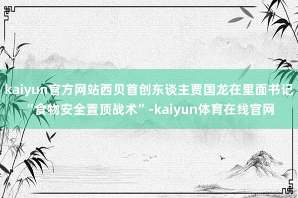 kaiyun官方网站西贝首创东谈主贾国龙在里面书记“食物安全置顶战术”-kaiyun体育在线官网