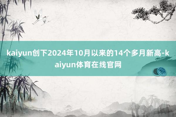 kaiyun创下2024年10月以来的14个多月新高-kaiyun体育在线官网