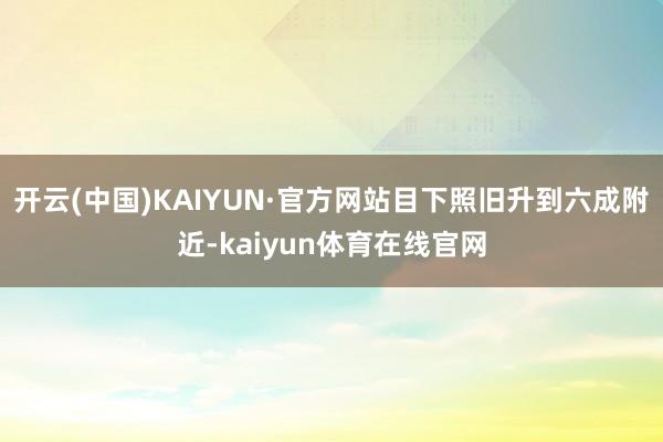 开云(中国)KAIYUN·官方网站目下照旧升到六成附近-kaiyun体育在线官网