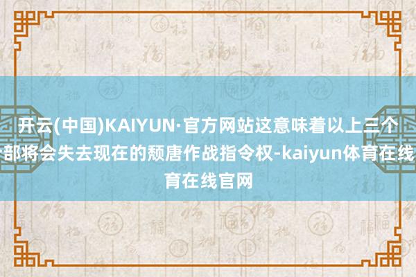 开云(中国)KAIYUN·官方网站这意味着以上三个司令部将会失去现在的颓唐作战指令权-kaiyun体育在线官网
