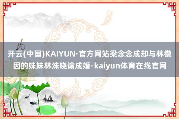 开云(中国)KAIYUN·官方网站梁念念成却与林徽因的妹妹林洙晓谕成婚-kaiyun体育在线官网