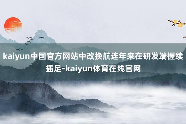 kaiyun中国官方网站中改换航连年来在研发端握续插足-kaiyun体育在线官网