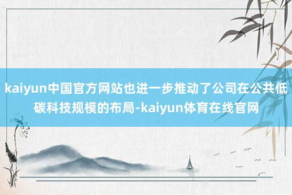 kaiyun中国官方网站也进一步推动了公司在公共低碳科技规模的布局-kaiyun体育在线官网