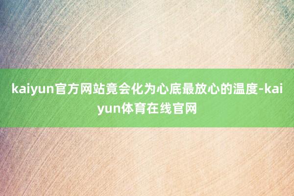 kaiyun官方网站竟会化为心底最放心的温度-kaiyun体育在线官网
