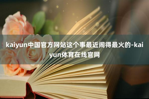 kaiyun中国官方网站这个事最近闹得最火的-kaiyun体育在线官网