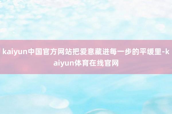 kaiyun中国官方网站把爱意藏进每一步的平缓里-kaiyun体育在线官网