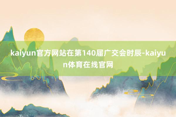 kaiyun官方网站在第140届广交会时辰-kaiyun体育在线官网