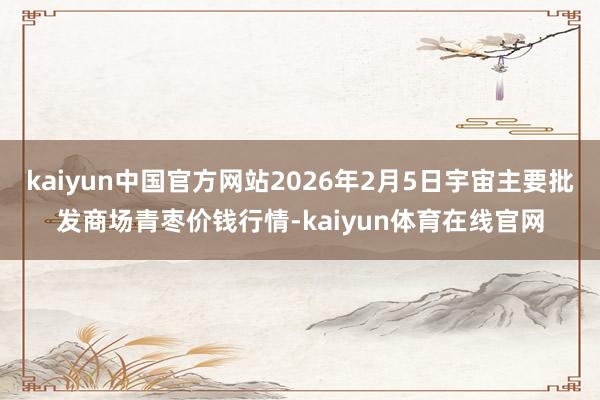 kaiyun中国官方网站2026年2月5日宇宙主要批发商场青枣价钱行情-kaiyun体育在线官网