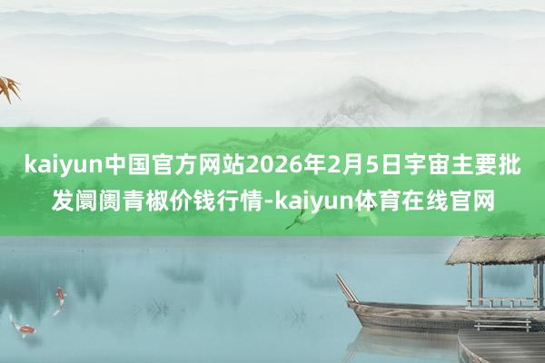 kaiyun中国官方网站2026年2月5日宇宙主要批发阛阓青椒价钱行情-kaiyun体育在线官网
