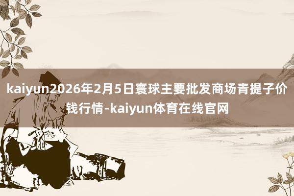 kaiyun2026年2月5日寰球主要批发商场青提子价钱行情-kaiyun体育在线官网